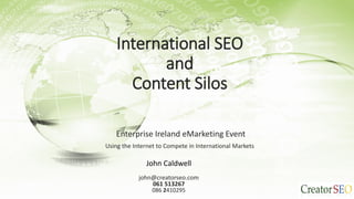 International SEO
and
Content Silos
Enterprise Ireland eMarketing Event
Using the Internet to Compete in International Markets
John Caldwell
john@creatorseo.com
061 513267
086 2410295
 