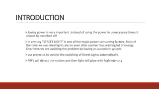 INTRODUCTION
Saving power is very important ,instead of using the power in unnecessary times it
should be switched off.
In any city “STREET LIGHT” is one of the major power consuming factors. Most of
the time we see streetlights are on even after sunrise thus wasting lot of energy.
Over here we are avoiding the problem by having an automatic system.
our project is to control the switching of Street Lights automatically.
PIR’s will detect the motion and then light will glow with high intensity
 