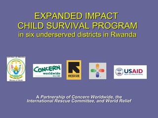 EXPANDED IMPACT  CHILD SURVIVAL PROGRAM in six underserved districts in Rwanda A  Partnership of Concern Worldwide, the International Rescue Committee, and World Relief 