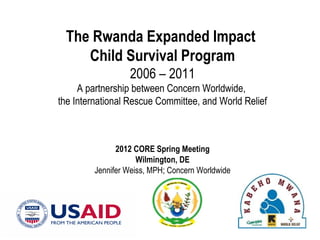 The Rwanda Expanded Impact
    Child Survival Program
                  2006 – 2011
     A partnership between Concern Worldwide,
the International Rescue Committee, and World Relief



               2012 CORE Spring Meeting
                     Wilmington, DE
         Jennifer Weiss, MPH; Concern Worldwide
 