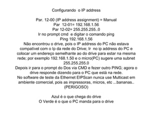 Configurando o IP address 
Par. 12-00 (IP address assignment) = Manual 
Par 12-01= 192.168.1.56 
Par 12-02= 255.255.255..0 
Ir no prompt cmd e digitar o comando ping 
Ping 192.168.1.56 
Não encontrou o drive, pois o IP address do PC não estava 
compatível com o Ip da rede do Drive; Ir no ip address do PC e 
colocar um endereço semelhante ao do drive para estar na mesma 
rede; por exemplo 192.168.1.50 e o micro(PC) sugere uma subnet 
255.255.255.0 
Depois ir para o prompt do Dos via CMD e fezer outro PING; agora o 
drive responde dizendo para o PC que está na rede. 
No software de teste da Ethernet EIPScan nunca use Multicast em 
ambiente comercial, pois as impressoras, micros, etc ...bananas.. 
(PERIGOSO) 
Azul é o que chega do drive 
O Verde é o que o PC manda para o drive 
