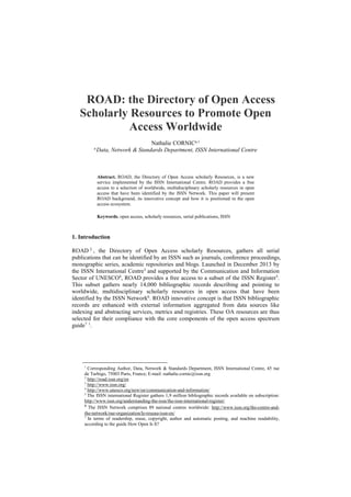 ROAD: the Directory of Open Access
Scholarly Resources to Promote Open
Access Worldwide
Nathalie CORNICa,1
a
Data, Network & Standards Department, ISSN International Centre
Abstract. ROAD, the Directory of Open Access scholarly Resources, is a new
service implemented by the ISSN International Centre. ROAD provides a free
access to a selection of worldwide, multidisciplinary scholarly resources in open
access that have been identified by the ISSN Network. This paper will present
ROAD background, its innovative concept and how it is positioned in the open
access ecosystem.
Keywords. open access, scholarly resources, serial publications, ISSN
1. Introduction
ROAD 2
, the Directory of Open Access scholarly Resources, gathers all serial
publications that can be identified by an ISSN such as journals, conference proceedings,
monographic series, academic repositories and blogs. Launched in December 2013 by
the ISSN International Centre3
and supported by the Communication and Information
Sector of UNESCO4
, ROAD provides a free access to a subset of the ISSN Register5
.
This subset gathers nearly 14,000 bibliographic records describing and pointing to
worldwide, multidisciplinary scholarly resources in open access that have been
identified by the ISSN Network6
. ROAD innovative concept is that ISSN bibliographic
records are enhanced with external information aggregated from data sources like
indexing and abstracting services, metrics and registries. These OA resources are thus
selected for their compliance with the core components of the open access spectrum
guide7 1
.
1
Corresponding Author, Data, Network & Standards Department, ISSN International Centre, 45 rue
de Turbigo, 75003 Paris, France; E-mail: nathalie.cornic@issn.org
2
http://road.issn.org/en
3
http://www.issn.org/
4
http://www.unesco.org/new/en/communication-and-information/
5
The ISSN international Register gathers 1,9 million bibliographic records available on subscription:
http://www.issn.org/understanding-the-issn/the-issn-international-register/
6
The ISSN Network comprises 89 national centres worldwide: http://www.issn.org/the-centre-and-
the-network/our-organization/le-reseau-issn-en/
7
In terms of readership, reuse, copyright, author and automatic posting, and machine readability,
according to the guide How Open Is It?
 
