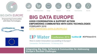 BIG DATA EUROPE
H2020 COORDINATION & SUPPORT ACTION
EMPOWERING COMMUNITIES WITH DATA TECHNOLOGIES
FEBRUARY 2016
HTTP://WWW.BIG-DATA-EUROPE.EU/
Integrating Big Data, Software & Communities for Addressing
Europe’s Societal Challenges
#EIPWater2016
 
