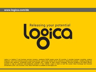 www.logica.com/de No.  6 June 2009 Guidelines & Samples Logica is a leading IT and business services company, employing 39,000 people across 36 countries. It provides business consulting, systems integration, and IT and business process outsourcing services. Logica works closely with its customers to release their potential – enabling change that increases their efficiency, accelerates growth and manages risk. It applies its deep industry knowledge, technical excellence and global delivery expertise to help its customers build leadership positions in their markets. Logica is listed on both the London Stock Exchange and Euronext (Amsterdam) (LSE: LOG; Euronext: LOG). More information is available at www.logica.com. 