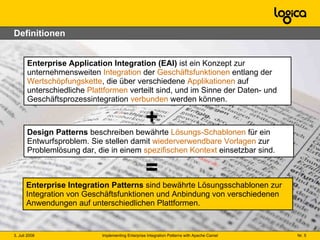 Definitionen Enterprise Application Integration (EAI)  ist ein Konzept zur unternehmensweiten  Integration  der  Geschäftsfunktionen  entlang der  Wertschöpfungskette , die über verschiedene  Applikationen  auf unterschiedliche  Plattformen  verteilt sind, und im Sinne der Daten- und Geschäftsprozessintegration  verbunden  werden können. Enterprise Integration Patterns  sind bewährte Lösungsschablonen zur Integration von Geschäftsfunktionen und Anbindung von verschiedenen Anwendungen auf unterschiedlichen Plattformen.  = Design Patterns  beschreiben bewährte  Lösungs-Schablonen  für ein Entwurfsproblem. Sie stellen damit  wiederverwendbare Vorlagen  zur Problemlösung dar, die in einem  spezifischen Kontext  einsetzbar sind.   + 