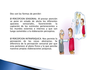 Dos son las formas de percibir:
Ø PERCEPCION SENSORIAL: Al prestar atención
se pone en estado de alerta los diferentes
aparatos sensoriales, favoreciendo la
captación de los estímulos pertenecientes a
los mundos externos e internos y que son
luego sometidos a la elaboración perceptiva.
Ø PERCEPCION INTRAPSIQUICA: Nos permite la
percepción de las cosas abstractas. Se
diferencia de la percepción sensorial por que
esta pertenece al plano físico y la que percibe
nuestras propias elaboraciones psíquicas.
 