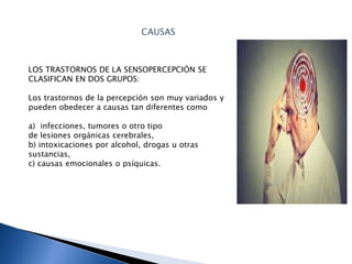 LOS TRASTORNOS DE LA SENSOPERCEPCIÓN SE
CLASIFICAN EN DOS GRUPOS:
Los trastornos de la percepción son muy variados y
pueden obedecer a causas tan diferentes como
a) infecciones, tumores o otro tipo
de lesiones orgánicas cerebrales,
b) intoxicaciones por alcohol, drogas u otras
sustancias,
c) causas emocionales o psíquicas.
 