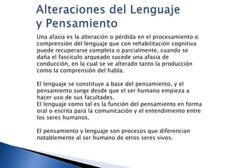 Una afasia es la alteración o pérdida en el procesamiento o
comprensión del lenguaje que con rehabilitación cognitiva
puede recuperarse completa o parcialmente, cuando se
daña el fascículo arqueado sucede una afasia de
conducción, en la cual se ve alterado tanto la producción
como la comprensión del habla.
El lenguaje se constituye a base del pensamiento, y el
pensamiento surge desde que el ser humano empieza a
hacer uso de sus facultades.
El lenguaje como tal es la función del pensamiento en forma
oral o escrita para la comunicación y el entendimiento entre
los seres humanos.
El pensamiento y lenguaje son procesos que diferencian
notablemente al ser humano de otros seres vivos.
 