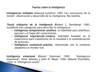 Teorías sobre la Inteligencia
Inteligencias múltiples (Howard Gardner) 1983 “Las estructuras de la
mente”, observación y desarrollo de la inteligencia. No medirla.
Teoría triárquica de la inteligencia (Robert J. Sternberg) 1985,
estableció tres categorías para describir la inteligencia:
• Inteligencia componencial-analítica: la habilidad para planificar,
ejecutar y el logro del conocimiento.
• Inteligencia experiencial-creativa: habilidad fundada en la
experiencia para tratamiento de la novedad y la automatización
de procesos.
• Inteligencia contextual-práctica: relacionada con la conducta
adaptativa al mundo real.
Inteligencia emocional (Daniel Goleman) 1995 "Inteligencia
emocional", Peter Salowey y John D. Mayer 1990. Edward Thorndike,
1920, la "Inteligencia social".
 