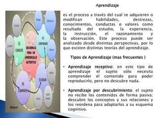 Aprendizaje
es el proceso a través del cual se adquieren o
modifican habilidades, destrezas,
conocimientos, conductas o valores como
resultado del estudio, la experiencia,
la instrucción, el razonamiento y
la observación. Este proceso puede ser
analizado desde distintas perspectivas, por lo
que existen distintas teorías del aprendizaje.
Tipos de Aprendizaje (mas frecuentes )
• Aprendizaje receptivo: en este tipo de
aprendizaje el sujeto sólo necesita
comprender el contenido para poder
reproducirlo, pero no descubre nada.
• Aprendizaje por descubrimiento: el sujeto
no recibe los contenidos de forma pasiva;
descubre los conceptos y sus relaciones y
los reordena para adaptarlos a su esquema
cognitivo.
Aprendizaje
 