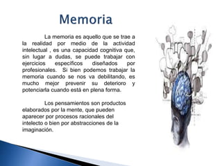 La memoria es aquello que se trae a
la realidad por medio de la actividad
intelectual , es una capacidad cognitiva que,
sin lugar a dudas, se puede trabajar con
ejercicios específicos diseñados por
profesionales. Si bien podemos trabajar la
memoria cuando se nos va debilitando, es
mucho mejor prevenir su deterioro y
potenciarla cuando está en plena forma.
Los pensamientos son productos
elaborados por la mente, que pueden
aparecer por procesos racionales del
intelecto o bien por abstracciones de la
imaginación.
 
