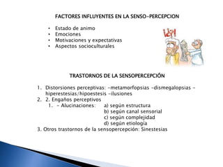 FACTORES INFLUYENTES EN LA SENSO-PERCEPCION
• Estado de animo
• Emociones
• Motivaciones y expectativas
• Aspectos socioculturales
TRASTORNOS DE LA SENSOPERCEPCIÓN
1. Distorsiones perceptivas: -metamorfopsias -dismegalopsias -
hiperestesias/hipoestesis -ilusiones
2. 2. Engaños perceptivos
1. - Alucinaciones: a) según estructura
b) según canal sensorial
c) según complejidad
d) según etiología
3. Otros trastornos de la sensopercepción: Sinestesias
 