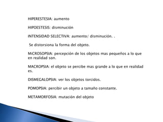 HIPERESTESIA: aumento
HIPOESTESIS: disminución
INTENSIDAD SELECTIVA: aumento/ disminución. .
Se distorsiona la forma del objeto.
MiCROSOPSIA: percepción de los objetos mas pequeños a lo que
en realidad son.
MACROPSIA: el objeto se percibe mas grande a lo que en realidad
es.
DISMEGALOPSIA: ver los objetos torcidos.
POMOPSIA: percibir un objeto a tamaño constante.
METAMORFOSIA: mutación del objeto
 