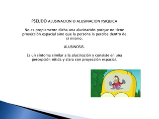 PSEUDO ALUSINACION O ALUSINACION PSIQUICA
No es propiamente dicha una alucinación porque no tiene
proyección espacial sino que la persona la percibe dentro de
si mismo.
ALUSINOSIS.
Es un síntoma similar a la alucinación y consiste en una
percepción nítida y clara con proyección espacial.
 