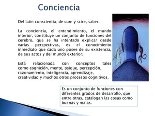 Del latín conscientia; de cum y scire, saber.
La conciencia, el entendimiento, el mundo
interior, constituye un conjunto de funciones del
cerebro, que se ha intentado explicar desde
varias perspectivas, es el conocimiento
inmediato que cada uno posee de su existencia,
de sus actos y del mundo exterior.
Está relacionada con conceptos tales
como cognición, mente, psique, percepción,
razonamiento, inteligencia, aprendizaje,
creatividad y muchos otros procesos cognitivos.
Es un conjunto de funciones con
diferentes grados de desarrollo, que
entre otras, catalogan las cosas como
buenas y malas.
 