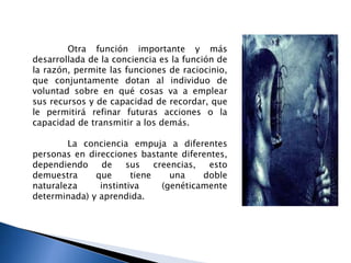 Otra función importante y más
desarrollada de la conciencia es la función de
la razón, permite las funciones de raciocinio,
que conjuntamente dotan al individuo de
voluntad sobre en qué cosas va a emplear
sus recursos y de capacidad de recordar, que
le permitirá refinar futuras acciones o la
capacidad de transmitir a los demás.
La conciencia empuja a diferentes
personas en direcciones bastante diferentes,
dependiendo de sus creencias, esto
demuestra que tiene una doble
naturaleza instintiva (genéticamente
determinada) y aprendida.
 