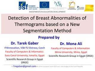 This project is funded by Structural Funds of the European Union (ESF) and state budget of the Czech Republic
Detection of Breast Abnormalities of
Thermograms based on a New
Segmentation Method
Dr. Tarek Gaber
IT4Innovation, VSB-TU Ostrava, Czech
Faculty of Computers & Informatics
Suez Canal University, Ismailia, Egypt
Scientific Research Group in Egypt
(SRGE)
Tmgaber@gmail.com
Dr. Mona Ali
Faculty of Computers & Information
Minia University, Minia, Egypt
Scientific Research Group in Egypt (SRGE)
Prepared by
 