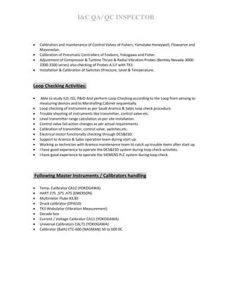 I&C QA/QC INSPECTOR
• Calibration and maintenance of Control Valves of Fishers, Yamatake Honeywell, Flowserve and
Masoneilan.
• Calibration of Pneumatic Controllers of Foxboro, Yokogawa and Fisher.
• Adjustment of Compressor & Turbine Thrust & Radial Vibration Probes (Bentley Nevada-3000-
3300-3500 series) also checking of Probes A.S.F with TK3.
• Installation & Calibration of Switches (Pressure, Level & Temperature.
Loop Checking Activities:
• Able to study ILD, ISS, P&ID And perform Loop Checking according to the Loop from sensing to
measuring devices and to Marshalling Cabinet sequentially.
• Loop checking of instrument as per Saudi Aramco & Sabic loop check procedure.
• Trouble shooting of instruments like transmitter, control valve etc.
• Level transmitter range calculation as per site installation.
• Control valve fail action changes as per actual requirements.
• Calibration of transmitter, control valve, switches etc.
• Electrical motor functionally checking through DCS&ESD.
• Support to Aramco & Sabic operation team during start up.
• Working as technician with Aramco maintenance team to catch up trouble items after start up.
• I have good experience to operate the DCS&ESD system during loop check activities.
• I have good experience to operate the SIEMENS PLC system during loop check.
Following Master Instruments / Calibrators handling
• Temp. Calibrator CA12 (YOKOGAWA)
• HART 275 ,375 ,475 (EMERSON)
• Multimeter Fluke 83,85
• Druck calibrator (DPI610)
• TK3 Wobulator (Vibration Measurement)
• Decade box
• Current / Voltage Calibrator CA11 (YOKOGAWA)
• Universal Calibrators CAL71 (YOKOGAWA)
• Calibrator (Bath) ETC-600 (NAGMAN) 50 to 600 0C
 