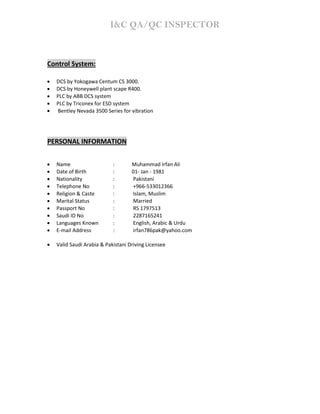 I&C QA/QC INSPECTOR
Control System:
• DCS by Yokogawa Centum CS 3000.
• DCS by Honeywell plant scape R400.
• PLC by ABB DCS system
• PLC by Triconex for ESD system
• Bentley Nevada 3500 Series for vibration
PERSONAL INFORMATION
• Name : Muhammad Irfan Ali
• Date of Birth : 01‐ Jan ‐ 1981
• Nationality : Pakistani
• Telephone No : +966‐533012366
• Religion & Caste : Islam, Muslim
• Marital Status : Married
• Passport No : RS 1797513
• Saudi ID No : 2287165241
• Languages Known : English, Arabic & Urdu
• E-mail Address : irfan786pak@yahoo.com
• Valid Saudi Arabia & Pakistani Driving Licensee
 