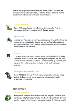 do sinal e a integridade das informações. Assim, como é utilizada uma
frequência muito alta, microondas, o sistema é imune a chuvas, raios e
outras interferências de fenômenos metereológicos.
Ligação Permanente
Com o WIP, a sua ligação com a Internet é permanente. Pode-se
permanecer on-line 24 horas por dia, 7 dias por semana.
Escalabilidade
Acessos sem fio podem ser configurados segundo diversas topologias de
acordo com as necessidades da empresa. As configurações podem ser
facilmente alteradas e as distâncias entre as estações adaptadas desde
poucos usuários até centenas.
Segurança
O sistema WIP suporta encriptação Wired Equivalente Privacy (WEP)
com chave de até 128 bits. Todo o tráfego de rede passa por uma VPN
(Virtual Private Network) utilizando o protocolo IPSec (IP Secure) com
chave de 1024 bits, garantindo proteção à rede contra ataques
externos.
Interligação entre matriz e filiais
Com a VPN (Rede Privada Virtual) é possível conectar matriz a filiais
através da Internet, de forma segura, garantindo autenticação,
privacidade e integridade.
DESVANTAGENS
Custo de implantação
Adaptadores Ethernet de alta velocidade são, em geral, 10 vezes mais
baratos que adaptadores para redes sem fio. A implementação de redes
sem fio reduz significativamente os custos mensais de telecomunicações
 