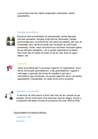 o que proporciona uma rápida recuperação investimento nestes
equipamentos.
Soluções proprietárias
Devido ao lento procedimento de padronização, muitas empresas
precisam apresentar soluções proprietárias, oferecendo funções
padronizadas mais características adicionais (tipicamente uma taxa de
transmissão mais rápida utilizando uma tecnologia de codificação
patenteada). Porém, estas características adicionais funcionam apenas
em um ambiente homogêneo, isto é, quando adaptadores do mesmo
fabricante são utilizados em todos os nós da rede. Deve-se seguir
sempre uma
Restrições
Todos os produtos sem fio precisam respeitar os regulamentos locais.
Várias instituições governamentais e não-governamentais regulam e
restringem a operação das faixas de frequência para que a
interferência seja minimizada. Um grande empecilho para o uso destes
equipamentos é necessidade de visada direta entre os pontos.
Segurança e privacidade
A interface de rádio aberta é muito mais fácil de ser roubada do que
sistemas físicos tradicionais. Para solucionar deve-se sempre utilizar a
criptografia dos dados através de protocolos tais como WEP ou IPsec.
EQUIPAMENTOS NECESSÁRIOS
Adaptador USB
Wireless
 