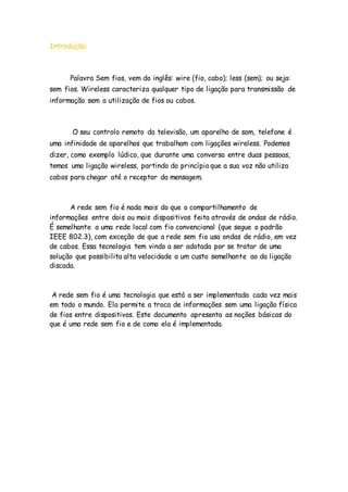 Introdução:
Palavra Sem fios, vem do inglês: wire (fio, cabo); less (sem); ou seja:
sem fios. Wireless caracteriza qualquer tipo de ligação para transmissão de
informação sem a utilização de fios ou cabos.
O seu controlo remoto da televisão, um aparelho de som, telefone é
uma infinidade de aparelhos que trabalham com ligações wireless. Podemos
dizer, como exemplo lúdico, que durante uma conversa entre duas pessoas,
temos uma ligação wireless, partindo do princípio que a sua voz não utiliza
cabos para chegar até o receptor da mensagem.
A rede sem fio é nada mais do que o compartilhamento de
informações entre dois ou mais dispositivos feita através de ondas de rádio.
É semelhante a uma rede local com fio convencional (que segue o padrão
IEEE 802.3), com exceção de que a rede sem fio usa ondas de rádio, em vez
de cabos. Essa tecnologia tem vindo a ser adotada por se tratar de uma
solução que possibilita alta velocidade a um custo semelhante ao da ligação
discada.
A rede sem fio é uma tecnologia que está a ser implementada cada vez mais
em todo o mundo. Ela permite a troca de informações sem uma ligação física
de fios entre dispositivos. Este documento apresenta as noções básicas do
que é uma rede sem fio e de como ela é implementada.
 