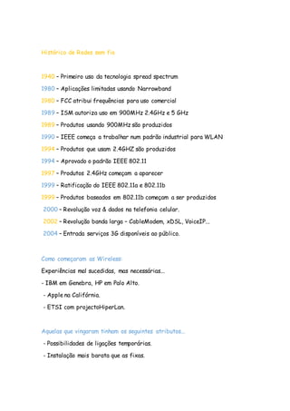 Histórico de Redes sem fio
1940 – Primeiro uso da tecnologia spread spectrum
1980 – Aplicações limitadas usando Narrowband
1980 – FCC atribui frequências para uso comercial
1989 – ISM autoriza uso em 900MHz 2.4GHz e 5 GHz
1989 – Produtos usando 900MHz são produzidos
1990 – IEEE começa a trabalhar num padrão industrial para WLAN
1994 – Produtos que usam 2.4GHZ são produzidos
1994 – Aprovado o padrão IEEE 802.11
1997 – Produtos 2.4GHz começam a aparecer
1999 – Ratificação do IEEE 802.11a e 802.11b
1999 – Produtos baseados em 802.11b começam a ser produzidos
2000 – Revolução voz & dados na telefonia celular.
2002 – Revolução banda larga – CableModem, xDSL, VoiceIP...
2004 – Entrada serviços 3G disponíveis ao público.
Como começaram as Wireless:
Experiências mal sucedidas, mas necessárias...
- IBM em Genebra, HP em Palo Alto.
- Apple na Califórnia.
- ETSI com projectoHiperLan.
Aquelas que vingaram tinham os seguintes atributos...
- Possibilidades de ligações temporárias.
- Instalação mais barata que as fixas.
 