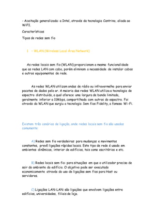 - Aceitação generalizada: a Intel, através da tecnologia Centrino, aliada ao
WiFI.
Características
Tipos de redes sem fio
1 – WLAN (Wireless Local Área Network)
As redes locais sem fio (WLAN) proporcionam a mesma funcionalidade
que as redes LAN com cabo, porém eliminam a necessidade de instalar cabos
e outros equipamentos de rede.
As redes WLAN utilizam ondas de rádio ou infravermelho para enviar
pacotes de dados pelo ar. A maioria das redes WLAN utiliza a tecnologia de
espectro distribuído, a qual oferece uma largura de banda limitada,
geralmente inferior a 11Mbps, compartilhada com outros do espectro. Foi
através da WLAN que surgiu a tecnologia Sem fios Fidelity, a famosa Wi-Fi.
Existem três cenários de ligação, onde redes locais sem fio são usadas
comumente:
A) Redes sem fio verdadeiras: para mudanças e movimentos
constantes, prevê ligações rápidas locais. Este tipo de rede é usado em
ambientes dinâmicos, interior de edifícios, tais como escritórios e etc.
B) Redes locais sem fio: para situações em que o utilizador precisa de
sair do ambiente do edifício. O objetivo pode ser executado
economicamente através do uso de ligações sem fios para Host ou
servidores.
C) Ligações LAN-LAN: são ligações que envolvem ligações entre
edifícios, universidades, filiais de loja.
 