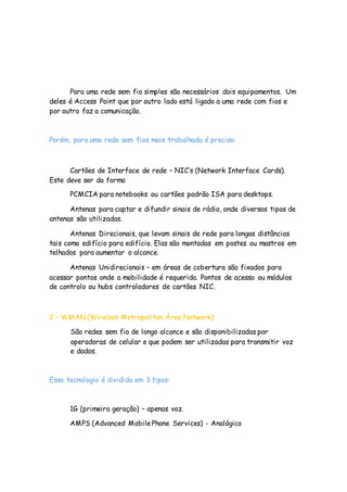 Para uma rede sem fio simples são necessários dois equipamentos. Um
deles é Access Point que por outro lado está ligado a uma rede com fios e
por outro faz a comunicação.
Porém, para uma rede sem fios mais trabalhada é preciso:
Cartões de Interface de rede – NIC’s (Network Interface Cards).
Este deve ser da forma
PCMCIA para notebooks ou cartões padrão ISA para desktops.
Antenas para captar e difundir sinais de rádio, onde diversos tipos de
antenas são utilizadas.
Antenas Direcionais, que levam sinais de rede para longas distâncias
tais como edifício para edifício. Elas são montadas em postes ou mastros em
telhados para aumentar o alcance.
Antenas Unidirecionais – em áreas de cobertura são fixados para
acessar pontos onde a mobilidade é requerida. Pontos de acesso ou módulos
de controlo ou hubs controladores de cartões NIC.
2 – WMAN (Wireless Metropolitan Área Network)
São redes sem fio de longo alcance e são disponibilizadas por
operadoras de celular e que podem ser utilizadas para transmitir voz
e dados.
Essa tecnologia é dividida em 3 tipos:
1G (primeira geração) – apenas voz.
AMPS (Advanced MobilePhone Services) - Analógico
 