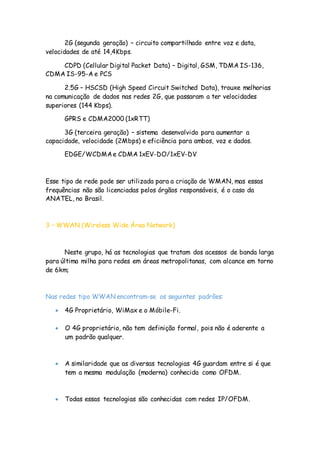 2G (segunda geração) – circuito compartilhado entre voz e data,
velocidades de até 14,4Kbps.
CDPD (Cellular Digital Packet Data) – Digital, GSM, TDMA IS-136,
CDMA IS-95-A e PCS
2.5G – HSCSD (High Speed Circuit Switched Data), trouxe melhorias
na comunicação de dados nas redes 2G, que passaram a ter velocidades
superiores (144 Kbps).
GPRS e CDMA2000 (1xRTT)
3G (terceira geração) – sistema desenvolvido para aumentar a
capacidade, velocidade (2Mbps) e eficiência para ambos, voz e dados.
EDGE/WCDMAe CDMA 1xEV-DO/1xEV-DV
Esse tipo de rede pode ser utilizada para a criação de WMAN, mas essas
frequências não são licenciadas pelos órgãos responsáveis, é o caso da
ANATEL, no Brasil.
3 – WWAN (Wireless Wide Área Network)
Neste grupo, há as tecnologias que tratam dos acessos de banda larga
para última milha para redes em áreas metropolitanas, com alcance em torno
de 6km;
Nas redes tipo WWAN encontram-se os seguintes padrões:
 4G Proprietário, WiMax e o Móbile-Fi.
 O 4G proprietário, não tem definição formal, pois não é aderente a
um padrão qualquer.
 A similaridade que as diversas tecnologias 4G guardam entre si é que
tem a mesma modulação (moderna) conhecida como OFDM.
 Todas essas tecnologias são conhecidas com redes IP/OFDM.
 