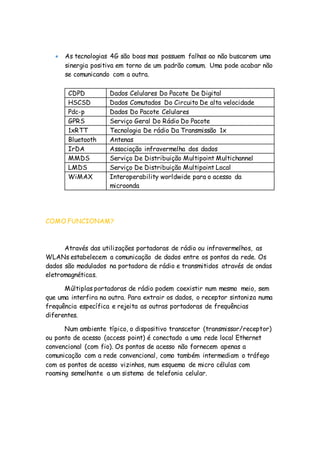  As tecnologias 4G são boas mas possuem falhas ao não buscarem uma
sinergia positiva em torno de um padrão comum. Uma pode acabar não
se comunicando com a outra.
CDPD Dados Celulares Do Pacote De Digital
HSCSD Dados Comutados Do Circuito De alta velocidade
Pdc-p Dados Do Pacote Celulares
GPRS Serviço Geral Do Rádio Do Pacote
1xRTT Tecnologia De rádio Da Transmissão 1x
Bluetooth Antenas
IrDA Associação infravermelha dos dados
MMDS Serviço De Distribuição Multipoint Multichannel
LMDS Serviço De Distribuição Multipoint Local
WiMAX Interoperability worldwide para o acesso da
microonda
COMO FUNCIONAM?
Através das utilizações portadoras de rádio ou infravermelhos, as
WLANs estabelecem a comunicação de dados entre os pontos da rede. Os
dados são modulados na portadora de rádio e transmitidos através de ondas
eletromagnéticas.
Múltiplas portadoras de rádio podem coexistir num mesmo meio, sem
que uma interfira na outra. Para extrair os dados, o receptor sintoniza numa
frequência específica e rejeita as outras portadoras de frequências
diferentes.
Num ambiente típico, o dispositivo transcetor (transmissor/receptor)
ou ponto de acesso (access point) é conectado a uma rede local Ethernet
convencional (com fio). Os pontos de acesso não fornecem apenas a
comunicação com a rede convencional, como também intermediam o tráfego
com os pontos de acesso vizinhos, num esquema de micro células com
roaming semelhante a um sistema de telefonia celular.
 