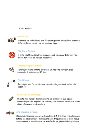VANTAGENS
Mobilidade
Sistemas de redes locais sem fio podem prover aos usuários acesso à
informação em tempo real em qualquer lugar.
Não Usa o Telefone
A linha telefônica fica livre enquanto você navega na Internet. Não
existe tarifação de impulso telefônico.
Instalação rápida e simples
Instalação de uma antena externa e um rádio no servidor. Essa
instalação é feita em até 15 dias.
Flexibilidade
Tecnologia sem fio permite que as redes cheguem onde cabos não
podem ir.
Baixo Custo de manutenção
O custo fixo mensal de um link wireless é menor do que aquele
fornecido por uma empresa de telecom, com a mesma velocidade. Além
disso, não necessita de routers.
Alta imunidade a ruídos
Os rádios utilizados operam na frequência 2,4 GHz. Eles trabalham num
sistema de espalhamento de frequência ou frequence hope, o que reduz
drasticamente a possibilidade de interferências, garantindo a qualidade
 