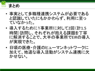 まとめ
• 事実として多職種連携システムが必要である
と認識していたにもかかわらず、利用に至っ
ていなかった。
• 導入するために１事業所に対して2回（計1.5
時間）訪問し、それぞれが抱える課題を丁寧
に解消することで、大半の事業所でEIRの導入
が実現できた。
• 日頃の医療・介護のヒューマンネットワークに
加えて、地道な導入活動がシステム連携に欠
かせない。
 
