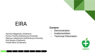 EIRA
Content
- Demonstration
- Implementation
- Technical Information
Hannes Häggander (Chalmers)
Pontus Thomé (Gothenburg University)
Rasmus Letterkrantz (Gothenburg University)
Erik Sievers (Chalmers)
Fredrik Rahn (Chalmers)
 