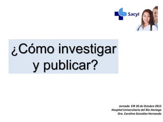 Jornada EIR 20 de Octubre 2015
Hospital Universitario del Río Hortega
Dra. Carolina González Hernando
¿Cómo investigar
y publicar?
 