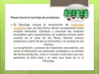 Pasos hacia el reciclaje de productos
 El Reciclaje incluye la recopilación de materiales
reciclabes que, de otra forma, serían considerados como
simples desechos. Clasificar y procesar las materias
reciclables para reconvertirlas en materias primas como
sucede en el caso de las fibras, fabricar nuevos
productos a partir de los ya reciclados y la compra de los
mismos.
La recopilación y proceso de materiales secundarios, así
como la fabricación de productos reciclados y la compra
de dichos productos, crea un círculo o ciclo que a su vez,
garantiza el éxito total y el valor que tiene en sí el
Reciclaje.
 