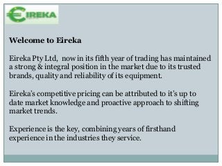 Welcome to Eireka
Eireka Pty Ltd, now in its fifth year of trading has maintained
a strong & integral position in the market due to its trusted
brands, quality and reliability of its equipment.
Eireka’s competitive pricing can be attributed to it’s up to
date market knowledge and proactive approach to shifting
market trends.
Experience is the key, combining years of firsthand
experience in the industries they service.
 