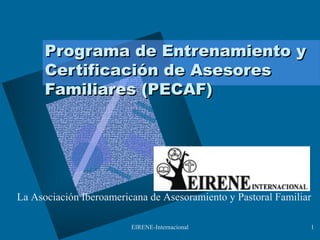 EIRENE-Internacional 1
Programa de Entrenamiento yPrograma de Entrenamiento y
Certificación de AsesoresCertificación de Asesores
Familiares (PECAF)Familiares (PECAF)
La Asociación Iberoamericana de Asesoramiento y Pastoral Familiar
 