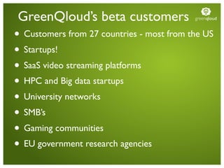 GreenQloud’s beta customers                greenqloud


• Customers from 27 countries - most from the US
• Startups!
• SaaS video streaming platforms
• HPC and Big data startups
• University networks
• SMB’s
• Gaming communities
• EU government research agencies
 