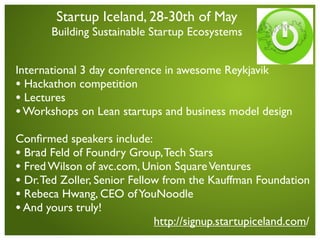 Startup Iceland, 28-30th of May
                                                        greenqloud
       Building Sustainable Startup Ecosystems


International 3 day conference in awesome Reykjavik
• Hackathon competition
• Lectures
• Workshops on Lean startups and business model design
Conﬁrmed speakers include:
• Brad Feld of Foundry Group, Tech Stars
• Fred Wilson of avc.com, Union Square Ventures
• Dr. Ted Zoller, Senior Fellow from the Kauffman Foundation
• Rebeca Hwang, CEO of YouNoodle
• And yours truly!
                              http://signup.startupiceland.com/
 