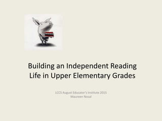 Building an Independent Reading
Life in Upper Elementary Grades
LCCS Educator’s Institute March 2015
Maureen Nosal
 