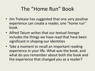 The “Home Run” Book
• Jim Trelease has suggested that one very positive
experience can create a reader, one "home run"
book.
• Alfred Tatum writes that our textual lineage
includes the things we have read that have been
significant in shaping our identities
• Take a moment to recall an important reading
experience in your life. What was the book, and
what do you remember about both the book and
the experience that changed you as a reader?
 