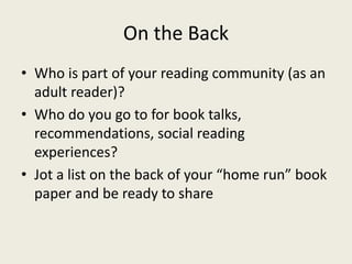 On the Back
• Who is part of your reading community (as an
adult reader)?
• Who do you go to for book talks,
recommendations, social reading
experiences?
• Jot a list on the back of your “home run” book
paper and be ready to share
 