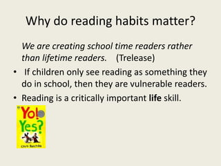 Why do reading habits matter?
We are creating school time readers rather
than lifetime readers. (Trelease)
• If children only see reading as something they
do in school, then they are vulnerable readers.
• Reading is a critically important life skill.
 