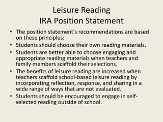 Leisure Reading
IRA Position Statement
• The position statement's recommendations are based
on these principles:
• Students should choose their own reading materials.
• Students are better able to choose engaging and
appropriate reading materials when teachers and
family members scaffold their selections.
• The benefits of leisure reading are increased when
teachers scaffold school-based leisure reading by
incorporating reflection, response, and sharing in a
wide range of ways that are not evaluated.
• Students should be encouraged to engage in self-
selected reading outside of school.
 