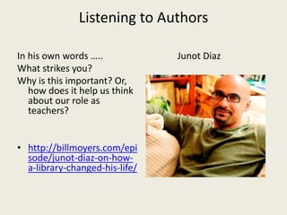 Listening to Authors
In his own words …..
What strikes you?
Why is this important? Or,
how does it help us think
about our role as
teachers?
• http://billmoyers.com/epi
sode/junot-diaz-on-how-
a-library-changed-his-life/
Junot Diaz
 