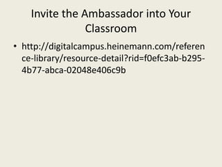 Invite the Ambassador into Your
Classroom
• http://digitalcampus.heinemann.com/referen
ce-library/resource-detail?rid=f0efc3ab-b295-
4b77-abca-02048e406c9b
 