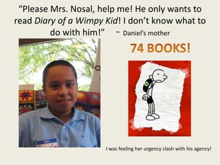 “Please Mrs. Nosal, help me! He only wants to
read Diary of a Wimpy Kid! I don’t know what to
do with him!” ~ Daniel’s mother
I was feeling her urgency clash with his agency!
 