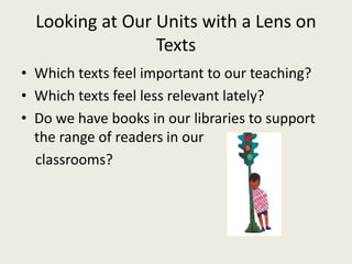 Looking at Our Units with a Lens on
Texts
• Which texts feel important to our teaching?
• Which texts feel less relevant lately?
• Do we have books in our libraries to support
the range of readers in our
classrooms?
 