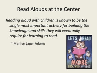 Read Alouds at the Center
Reading aloud with children is known to be the
single most important activity for building the
knowledge and skills they will eventually
require for learning to read.
~ Marilyn Jager Adams
 